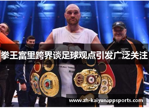 拳王富里跨界谈足球观点引发广泛关注